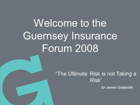 Welcome to the Guernsey Insurance Forum 2008 “The Ultimate Risk is not Taking a Risk’ Sir James Goldsmith.