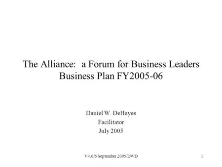 V4.0/6 September 2005/DWD1 The Alliance: a Forum for Business Leaders Business Plan FY2005-06 Daniel W. DeHayes Facilitator July 2005.