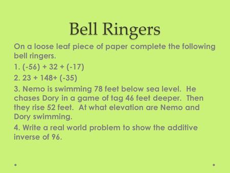 Bell Ringers On a loose leaf piece of paper complete the following bell ringers. 1. (-56) + 32 + (-17) 2. 23 + 148+ (-35) 3. Nemo is swimming 78 feet below.