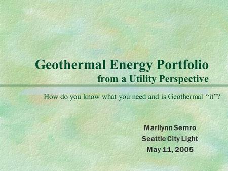 Geothermal Energy Portfolio from a Utility Perspective Marilynn Semro Seattle City Light May 11, 2005 How do you know what you need and is Geothermal “it”?