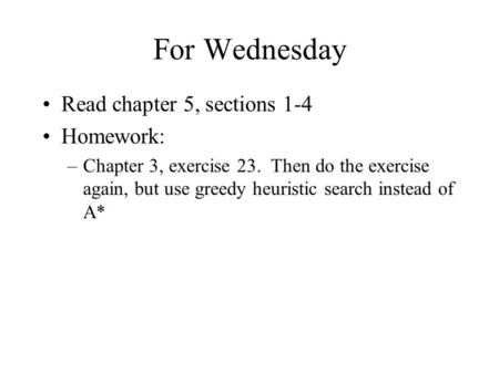 For Wednesday Read chapter 5, sections 1-4 Homework: –Chapter 3, exercise 23. Then do the exercise again, but use greedy heuristic search instead of A*