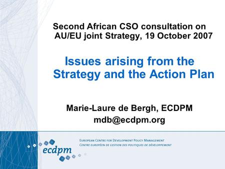 Second African CSO consultation on AU/EU joint Strategy, 19 October 2007 Issues arising from the Strategy and the Action Plan Marie-Laure de Bergh, ECDPM.