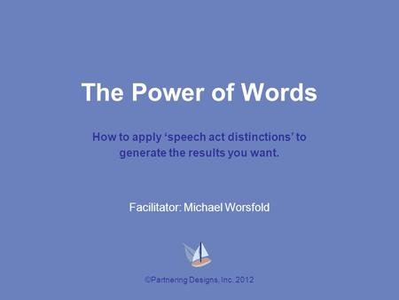 ©Partnering Designs, Inc. 2012 The Power of Words How to apply ‘speech act distinctions’ to generate the results you want. Facilitator: Michael Worsfold.