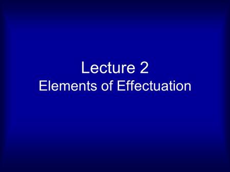 Lecture 2 Elements of Effectuation. What is effectual logic? How do you control a future you cannot predict? Effectual Logic Causal Logic Visionary Logic.