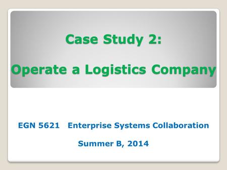 Case Study 2: Operate a Logistics Company EGN 5621 Enterprise Systems Collaboration Summer B, 2014.