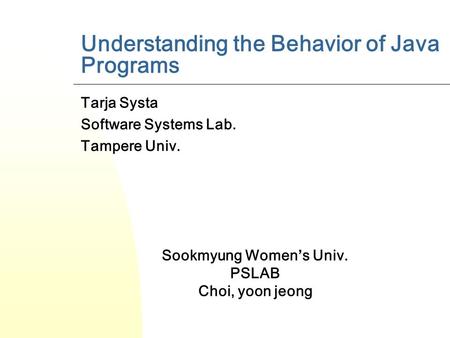 Understanding the Behavior of Java Programs Tarja Systa Software Systems Lab. Tampere Univ. Sookmyung Women’s Univ. PSLAB Choi, yoon jeong.