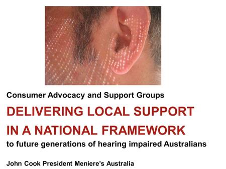 Consumer Advocacy and Support Groups DELIVERING LOCAL SUPPORT IN A NATIONAL FRAMEWORK to future generations of hearing impaired Australians John Cook President.