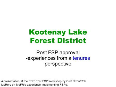 Kootenay Lake Forest District Post FSP approval -experiences from a tenures perspective 1 A presentation at the PFIT Post FSP Workshop by Curt Nixon/Rob.