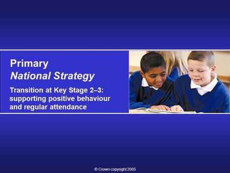 © Crown copyright 2005 Primary National Strategy Transition at Key Stage 2–3: supporting positive behaviour and regular attendance.