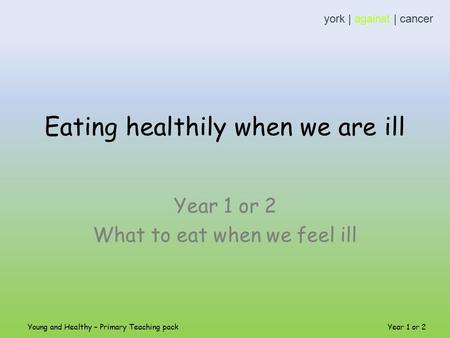 Eating healthily when we are ill Year 1 or 2 What to eat when we feel ill york | against | cancer Young and Healthy – Primary Teaching pack Year 1 or 2.