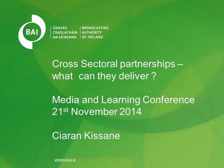 WWW.BAI.IE Cross Sectoral partnerships – what can they deliver ? Media and Learning Conference 21 st November 2014 Ciaran Kissane.