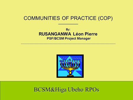 BCSM&Higa Ubeho RPOs COMMUNITIES OF PRACTICE (COP) _____________ By: RUSANGANWA Léon Pierre PSF/BCSM Project Manager ____________________________________________________________.