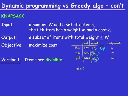 Dynamic programming vs Greedy algo – con’t Input: Output: Objective: a number W and a set of n items, the i-th item has a weight w i and a cost c i a subset.