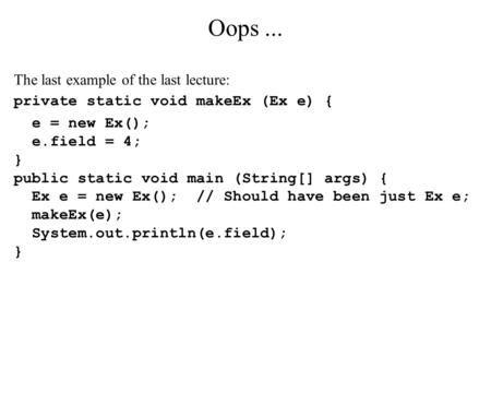 Oops... The last example of the last lecture: private static void makeEx (Ex e) { e = new Ex(); e.field = 4; } public static void main (String[] args)