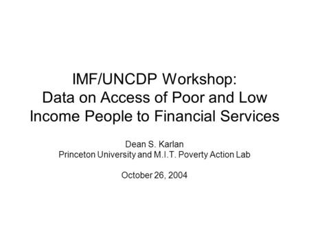 IMF/UNCDP Workshop: Data on Access of Poor and Low Income People to Financial Services Dean S. Karlan Princeton University and M.I.T. Poverty Action Lab.