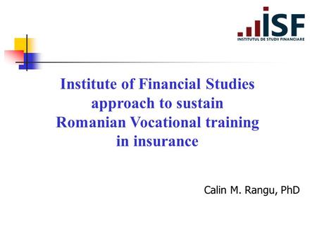 Institute of Financial Studies approach to sustain Romanian Vocational training in insurance Calin M. Rangu, PhD.