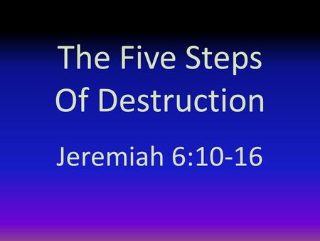 The Five Steps Of Destruction Jeremiah 6:10-16. Introduction The preacher says there is nothing new under the sun (Ecclesiastes 1:9) “That which has been.