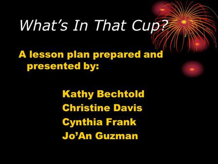 What’s In That Cup? A lesson plan prepared and presented by: Kathy Bechtold Christine Davis Cynthia Frank Jo’An Guzman.