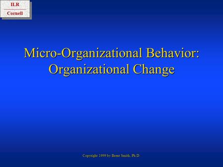 ILRCornellILRCornell Copyright 1999 by Brent Smith, Ph.D. Micro-Organizational Behavior: Organizational Change.