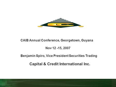 CAIB Annual Conference, Georgetown, Guyana Nov 12 -15, 2007 Benjamin Spiro, Vice President Securities Trading Capital & Credit International Inc.