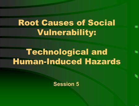 Root Causes of Social Vulnerability: Technological and Human-Induced Hazards Session 5.