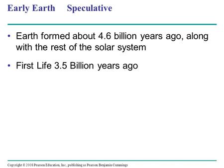 Copyright © 2008 Pearson Education, Inc., publishing as Pearson Benjamin Cummings Early Earth Speculative Earth formed about 4.6 billion years ago, along.