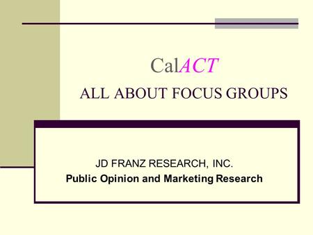 CalACT ALL ABOUT FOCUS GROUPS JD FRANZ RESEARCH, INC. Public Opinion and Marketing Research.