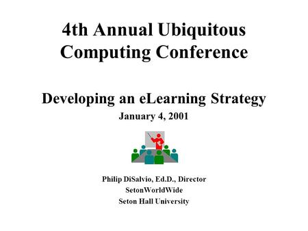 4th Annual Ubiquitous Computing Conference Developing an eLearning Strategy January 4, 2001 Philip DiSalvio, Ed.D., Director SetonWorldWide Seton Hall.