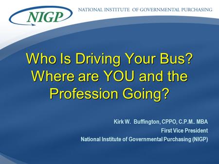 Who Is Driving Your Bus? Where are YOU and the Profession Going? Kirk W. Buffington, CPPO, C.P.M.. MBA First Vice President National Institute of Governmental.