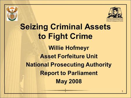 Seizing Criminal Assets to Fight Crime Willie Hofmeyr Asset Forfeiture Unit National Prosecuting Authority Report to Parliament May 2008 1.