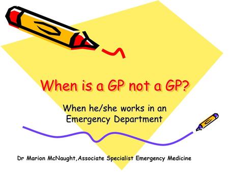 When is a GP not a GP? When he/she works in an Emergency Department Dr Marion McNaught,Associate Specialist Emergency Medicine.