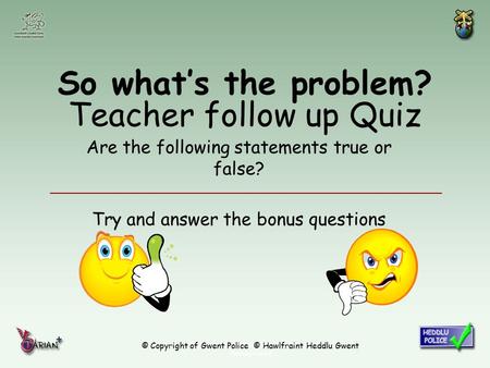 © Copyright of Gwent Police © Hawlfraint Heddlu Gwent So what’s the problem? Teacher follow up Quiz Are the following statements true or false? Try and.