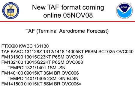 New TAF format coming online 05NOV08 FTXX90 KWBC 131130 TAF KABC 131128Z 1312/1418 14005KT P6SM SCT025 OVC040 FM131600 13015G23KT P6SM OVC015 FM132100.