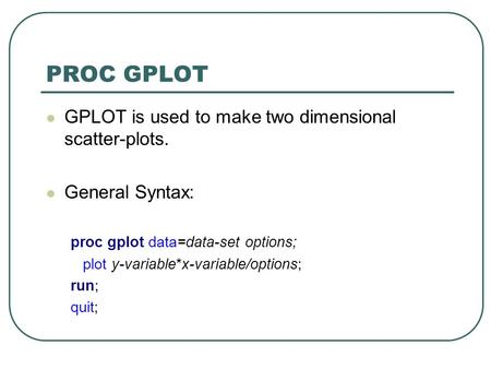 PROC GPLOT GPLOT is used to make two dimensional scatter-plots. General Syntax: proc gplot data=data-set options; plot y-variable*x-variable/options; run;