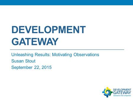 DEVELOPMENT GATEWAY Unleashing Results: Motivating Observations Susan Stout September 22, 2015.