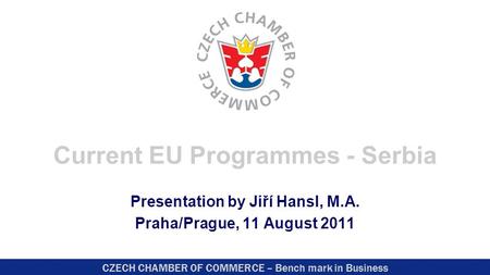 CZECH CHAMBER OF COMMERCE – Bench mark in Business Current EU Programmes - Serbia Presentation by Jiří Hansl, M.A. Praha/Prague, 11 August 2011.