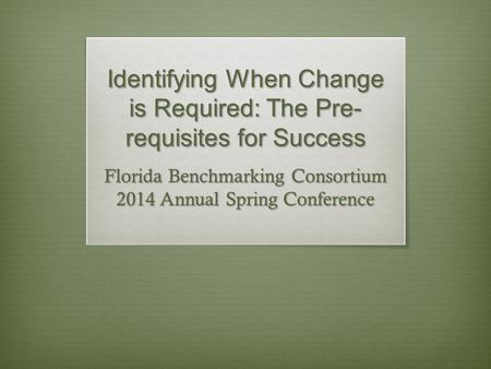 Identifying When Change is Required: The Pre- requisites for Success Florida Benchmarking Consortium 2014 Annual Spring Conference.