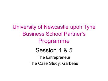 University of Newcastle upon Tyne Business School Partner’s Programme Session 4 & 5 The Entrepreneur The Case Study: Garbeau.