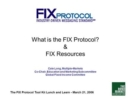 What is the FIX Protocol? & FIX Resources Cate Long, Multiple-Markets Co-Chair, Education and Marketing Subcommittee Global Fixed Income Committee The.