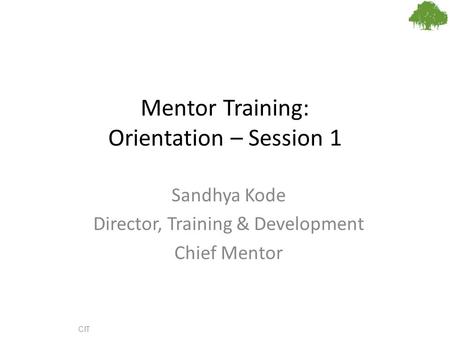 Mentor Training: Orientation – Session 1 Sandhya Kode Director, Training & Development Chief Mentor CIT.