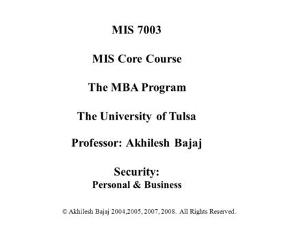 MIS 7003 MIS Core Course The MBA Program The University of Tulsa Professor: Akhilesh Bajaj Security: Personal & Business © Akhilesh Bajaj 2004,2005, 2007,