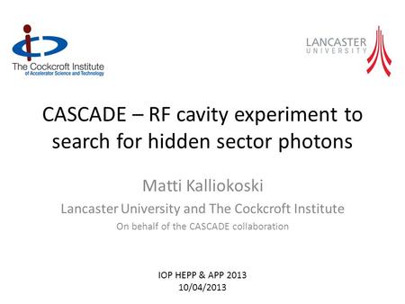 CASCADE – RF cavity experiment to search for hidden sector photons Matti Kalliokoski Lancaster University and The Cockcroft Institute On behalf of the.