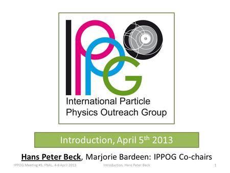 Introduction, April 5 th 2013 Hans Peter Beck, Marjorie Bardeen: IPPOG Co-chairs IPPOG Meeting #5, FNAL, 4-6 April 2013Introduction, Hans Peter Beck1.