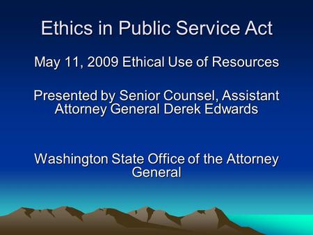 Ethics in Public Service Act May 11, 2009 Ethical Use of Resources Presented by Senior Counsel, Assistant Attorney General Derek Edwards Washington State.