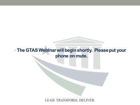 LEAD. TRANSFORM. DELIVER. The GTAS Webinar will begin shortly. Please put your phone on mute.