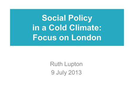 Social Policy in a Cold Climate: Focus on London Ruth Lupton 9 July 2013.