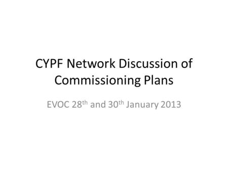 CYPF Network Discussion of Commissioning Plans EVOC 28 th and 30 th January 2013.