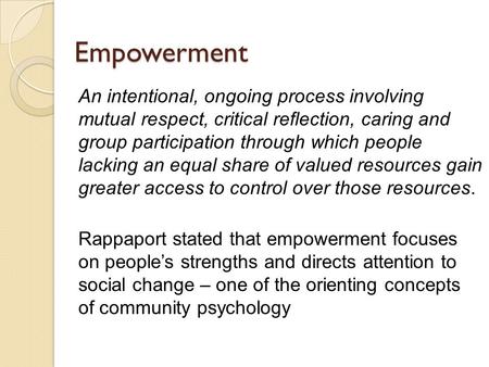 Empowerment An intentional, ongoing process involving mutual respect, critical reflection, caring and group participation through which people lacking.