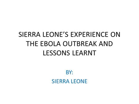 SIERRA LEONE’S EXPERIENCE ON THE EBOLA OUTBREAK AND LESSONS LEARNT BY: SIERRA LEONE.