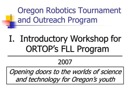 Oregon Robotics Tournament and Outreach Program I. Introductory Workshop for ORTOP’s FLL Program 2007 Opening doors to the worlds of science and technology.